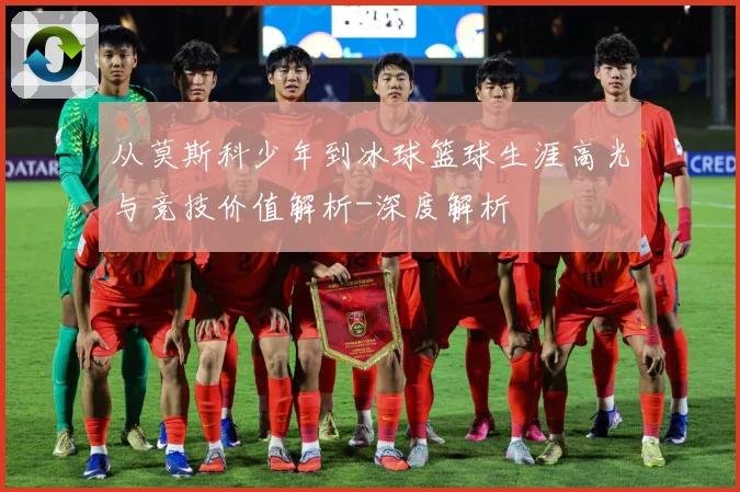 从莫斯科少年到冰球篮球生涯高光与竞技价值解析-深度解析