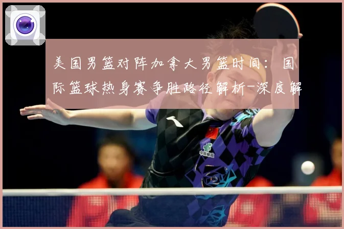 美国男篮对阵加拿大男篮时间：国际篮球热身赛争胜路径解析-深度解析