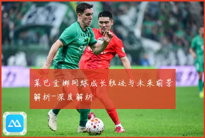 莱巴金娜网球成长轨迹与未来前景解析-深度解析