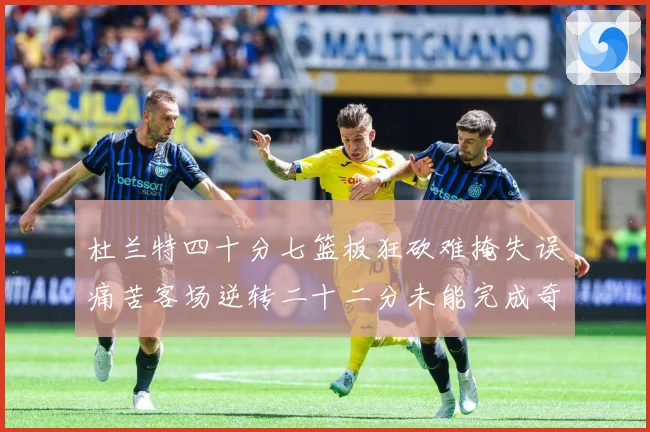 杜兰特四十分七篮板狂砍难掩失误痛苦客场逆转二十二分未能完成奇专题观察-深度解析