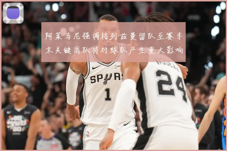 阿莱马尼强调格列兹曼留队至赛季末关键离队将对球队产生重大影响战术观察-深度解析