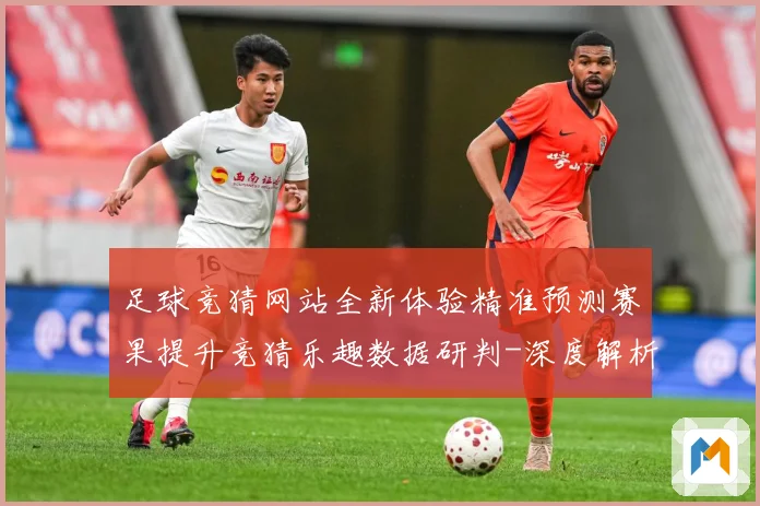 足球竞猜网站全新体验精准预测赛果提升竞猜乐趣数据研判-深度解析