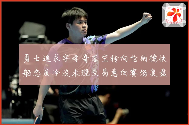 勇士追求字母哥落空转向伦纳德快船态度冷淡未现交易意向赛场复盘-深度解析