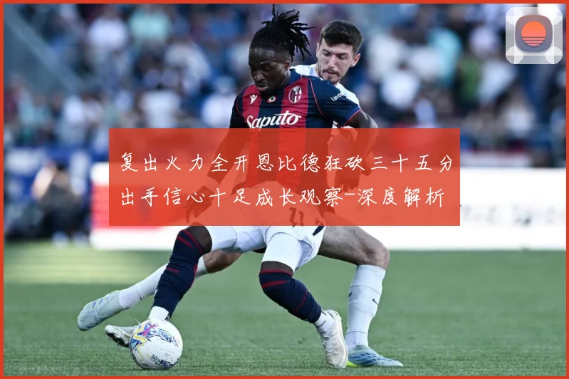 复出火力全开恩比德狂砍三十五分出手信心十足成长观察-深度解析